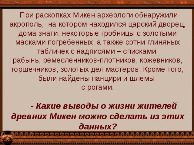  При раскопках Микен археологи обнаружили акрополь, на котором находился царский дворец, дома знати, некоторые гробницы с золотыми масками погребенных, а также сотни глиняных табличек с надписями – списками рабынь, ремесленников-плотников, кожевников, горшечников, золотых дел мастеров. Кроме того, были найдены панцири и шлемы с рогами.  - Какие выводы о жизни жителей древних Микен можно сделать из этих данных? 