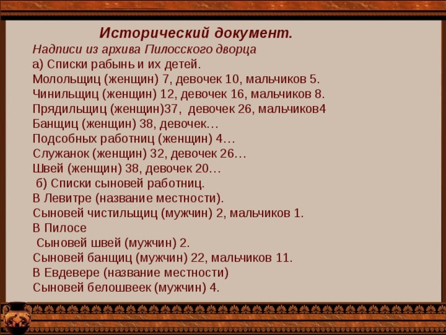 Исторический документ. Надписи из архива Пилосского дворца а) Списки рабынь и их детей. Молольщиц (женщин) 7, девочек 10, мальчиков 5. Чинильщиц (женщин) 12, девочек 16, мальчиков 8. Прядильщиц (женщин)37, девочек 26, мальчиков4 Банщиц (женщин) 38, девочек… Подсобных работниц (женщин) 4… Служанок (женщин) 32, девочек 26… Швей (женщин) 38, девочек 20…  б) Списки сыновей работниц. В Левитре (название местности). Сыновей чистильщиц (мужчин) 2, мальчиков 1. В Пилосе  Сыновей швей (мужчин) 2. Сыновей банщиц (мужчин) 22, мальчиков 11. В Евдевере (название местности) Сыновей белошвеек (мужчин) 4. 