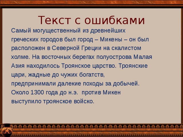 Текст с ошибками Самый могущественный из древнейших греческих городов был город – Микены – он был расположен в Северной Греции на скалистом холме. На восточных берегах полуострова Малая Азия находилось Троянское царство. Троянские цари, жадные до чужих богатств, предпринимали далекие походы за добычей. Около 1300 года до н.э. против Микен выступило троянское войско. 