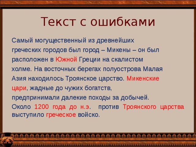 Текст с ошибками Самый могущественный из древнейших греческих городов был город – Микены – он был расположен в Южной Греции на скалистом холме. На восточных берегах полуострова Малая Азия находилось Троянское царство. Микенские цари , жадные до чужих богатств, предпринимали далекие походы за добычей. Около 1200 года до н.э . против Троянского царства выступило греческое войско. 