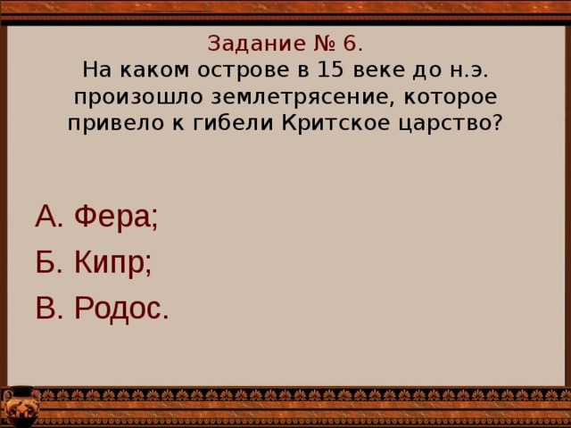    Задание № 6.  На каком острове в 15 веке до н.э. произошло землетрясение, которое привело к гибели Критское царство?      А. Фера; Б. Кипр; В. Родос. 