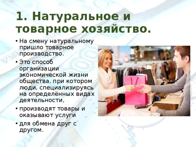 1. Натуральное и товарное хозяйство. На смену натуральному пришло товарное производство. Это способ организации экономической жизни общества, при котором люди, специализируясь на определённых видах деятельности, производят товары и оказывают услуги для обмена друг с другом. 