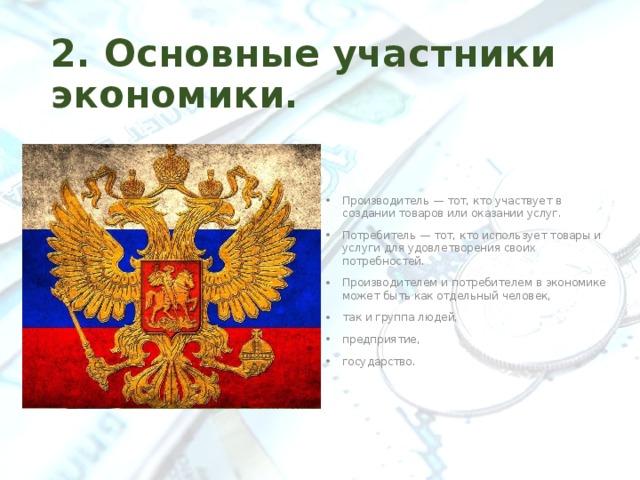 2. Основные участники экономики. Производитель — тот, кто участвует в создании товаров или оказании услуг. Потребитель — тот, кто использует товары и услуги для удовлетворения своих потребностей. Производителем и потребителем в экономике может быть как отдельный человек, так и группа людей, предприятие, государство. 