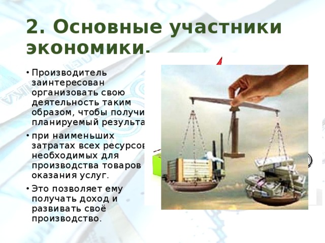 2. Основные участники экономики. Производитель заинтересован организовать свою деятельность таким образом, чтобы получить планируемый результат при наименьших затратах всех ресурсов, необходимых для производства товаров и оказания услуг. Это позволяет ему получать доход и развивать своё производство. 