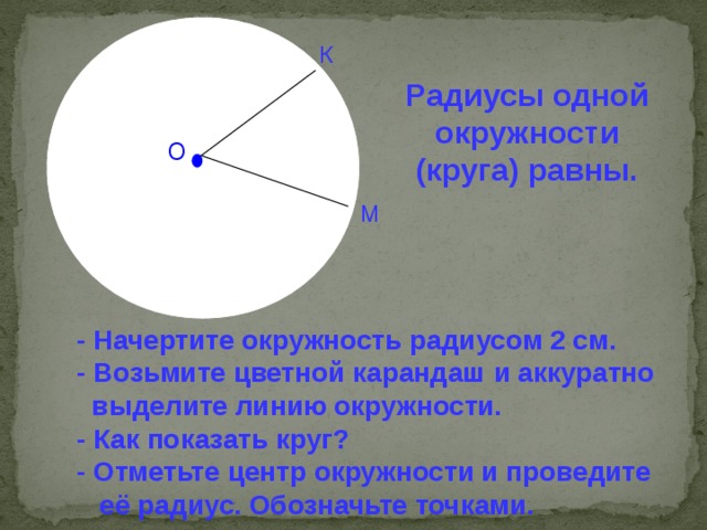 К Радиусы одной окружности (круга) равны. О М - Начертите окружность радиусом 2 см. - Возьмите цветной карандаш и аккуратно  выделите линию окружности. - Как показать круг? - Отметьте центр окружности и проведите  её радиус. Обозначьте точками.  