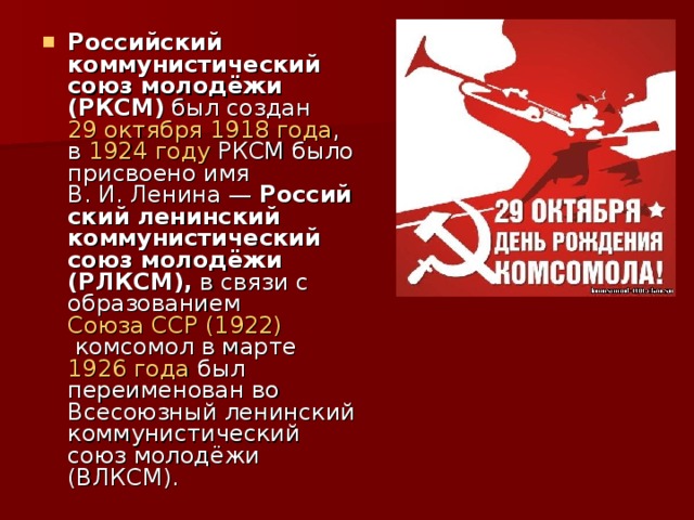 Российский коммунистический союз молодёжи (РКСМ)  был создан  29 октября   1918 года , в  1924 году  РКСМ было присвоено имя В. И. Ленина —  Российский ленинский коммунистический союз молодёжи (РЛКСМ),  в связи с образованием  Союза ССР   (1922)  комсомол в марте  1926 года  был переименован во Всесоюзный ленинский коммунистический союз молодёжи (ВЛКСМ).  
