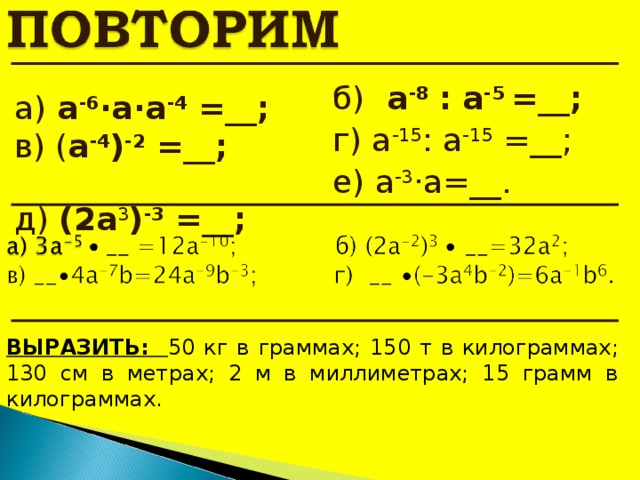 б)  a - 8  :  a -5  = __; г) а -15 :  а -15 =__; е) а -3 ·а=__. a)  а -6 ·а·а -4 =__; в) ( a - 4 ) -2 = __;   д) ( 2 a 3 ) -3 = __;   ВЫРАЗИТЬ: 50 кг в граммах; 150 т в килограммах; 130 см в метрах; 2 м в миллиметрах; 15 грамм в килограммах. 