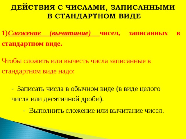 1) Сложение (вычитание) чисел, записанных в стандартном виде. Чтобы сложить или вычесть числа записанные в стандартном виде надо: - Записать числа в обычном виде (в виде целого числа или десятичной дроби). - Выполнить сложение или вычитание чисел. 