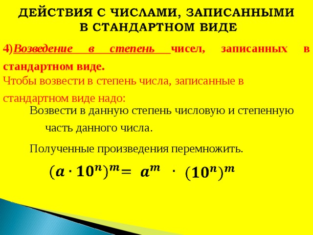 4) Возведение в степень чисел, записанных в стандартном виде. Чтобы возвести в степень числа, записанные в стандартном виде надо: Возвести в данную степень числовую и степенную часть данного числа. Полученные произведения перемножить. 