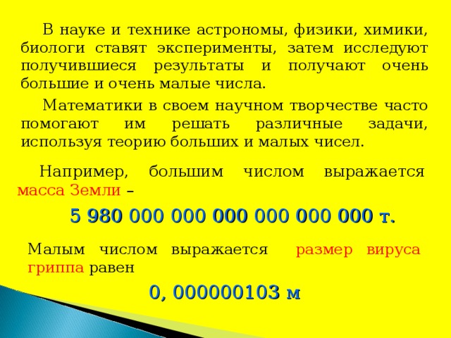 В науке и технике астрономы, физики, химики, биологи ставят эксперименты, затем исследуют получившиеся результаты и получают очень большие и очень малые числа. Математики в своем научном творчестве часто помогают им решать различные задачи, используя теорию больших и малых чисел. Например, большим числом выражается масса Земли – 5 980 000 000 000 000 000 000 т. Малым числом выражается размер вируса гриппа равен 0, 000000103 м 