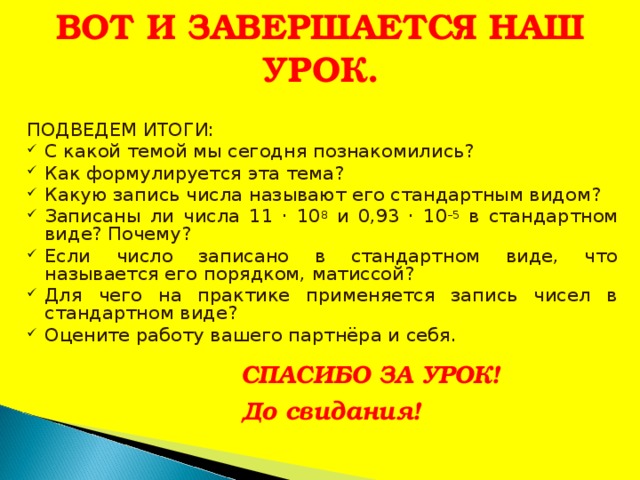 ВОТ И ЗАВЕРШАЕТСЯ НАШ УРОК.  ПОДВЕДЕМ ИТОГИ: С какой темой мы сегодня познакомились? Как формулируется эта тема? Какую запись числа называют его стандартным видом? Записаны ли числа 11 · 10 8 и 0,93 · 10 –5 в стандартном виде? Почему? Если число записано в стандартном виде, что называется его порядком, матиссой? Для чего на практике применяется запись чисел в стандартном виде? Оцените работу вашего партнёра и себя.  СПАСИБО ЗА УРОК! До свидания ! 