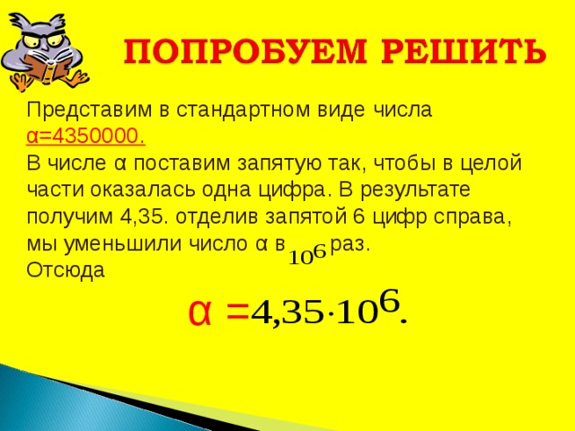 Представим в стандартном виде числа α =4350000. В числе α поставим запятую так, чтобы в целой части оказалась одна цифра. В результате получим 4,35. отделив запятой 6 цифр справа, мы уменьшили число α в раз. Отсюда  α = 