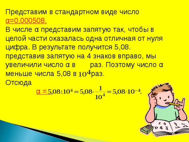 Представим в стандартном виде число α =0,000508. В числе α представим запятую так, чтобы в целой части оказалась одна отличная от нуля цифра. В результате получится 5,08. представив запятую на 4 знаков вправо, мы увеличили число α в раз. Поэтому число α меньше числа 5,08 в раз. Отсюда  α = 