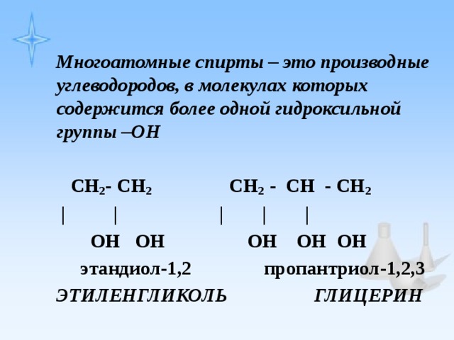 Многоатомные спирты – это производные углеводородов, в молекулах которых содержится более одной гидроксильной группы –ОН   CH 2 - CH 2 CH 2 - CH - CH 2   | | | | |  ОН ОН ОН ОН ОН  этандиол-1,2 пропантриол-1,2,3 ЭТИЛЕНГЛИКОЛЬ ГЛИЦЕРИН 