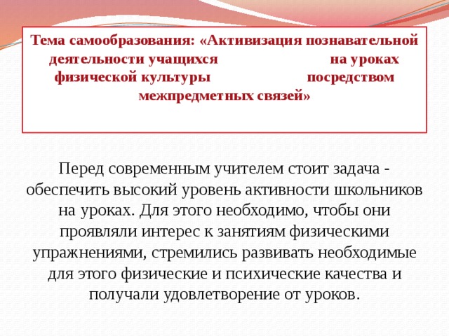 Тема самообразования: «Активизация познавательной деятельности учащихся на уроках физической культуры посредством межпредметных связей»    Перед современным учителем стоит задача - обеспечить высокий уровень активности школьников на уроках. Для этого необходимо, чтобы они проявляли интерес к занятиям физическими упражнениями, стремились развивать необходимые для этого физические и психические качества и получали удовлетворение от уроков. 