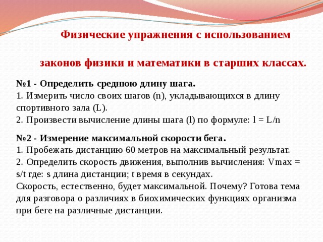  Физические упражнения с использованием  законов физики и математики в старших классах.   №1 - Определить среднюю длину шага.  1. Измерить число своих шагов (n), укладывающихся в длину спортивного зала (L).  2. Произвести вычисление длины шага (l) по формуле: l = L/n   №2 - Измерение максимальной скорости бега.  1. Пробежать дистанцию 60 метров на максимальный результат.  2. Определить скорость движения, выполнив вычисления: Vmax = s/t где: s длина дистанции; t время в секундах.  Скорость, естественно, будет максимальной. Почему? Готова тема для разговора о различиях в биохимических функциях организма при беге на различные дистанции.   