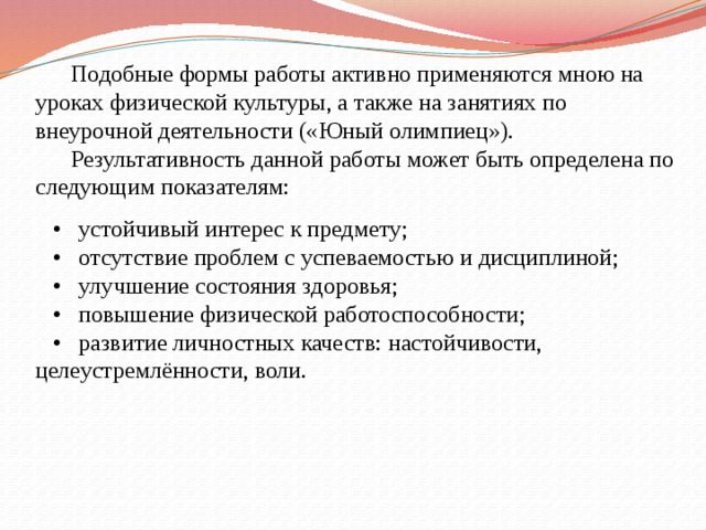  Подобные формы работы активно применяются мною на уроках физической культуры, а также на занятиях по внеурочной деятельности («Юный олимпиец»).   Результативность данной работы может быть определена по следующим показателям:   • устойчивый интерес к предмету;  • отсутствие проблем с успеваемостью и дисциплиной;  • улучшение состояния здоровья;  • повышение физической работоспособности;  • развитие личностных качеств: настойчивости, целеустремлённости, воли. 