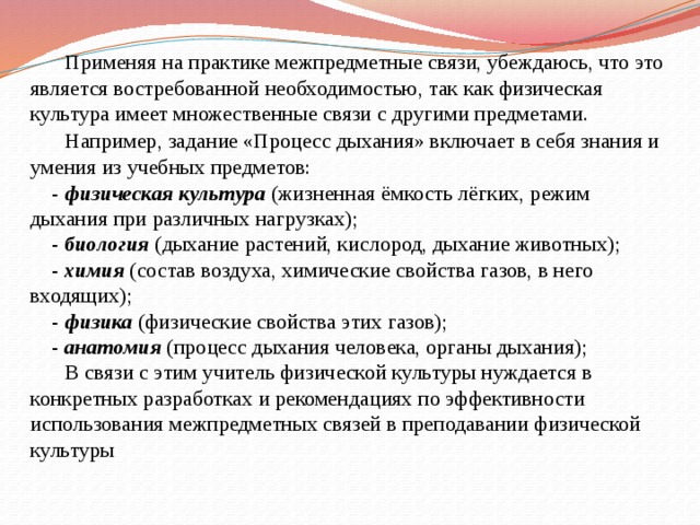  Применяя на практике межпредметные связи, убеждаюсь, что это является востребованной необходимостью, так как физическая культура имеет множественные связи с другими предметами.   Например, задание «Процесс дыхания» включает в себя знания и умения из учебных предметов:  - физическая культура (жизненная ёмкость лёгких, режим дыхания при различных нагрузках);  - биология (дыхание растений, кислород, дыхание животных);  - химия (состав воздуха, химические свойства газов, в него входящих);  - физика (физические свойства этих газов);  - анатомия (процесс дыхания человека, органы дыхания);   В связи с этим учитель физической культуры нуждается в конкретных разработках и рекомендациях по эффективности использования межпредметных связей в преподавании физической культуры          