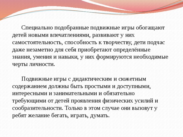  Специально подобранные подвижные игры обогащают детей новыми впечатлениями, развивают у них самостоятельность, способность к творчеству, дети подчас даже незаметно для себя приобретают определённые знания, умения и навыки, у них формируются необходимые черты личности.    Подвижные игры с дидактическим и сюжетным содержанием должны быть простыми и доступными, интересными и занимательными и обязательно требующими от детей проявления физических усилий и сообразительности. Только в этом случае они вызовут у ребят желание бегать, играть, думать.   
