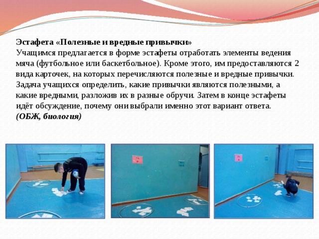 Эстафета «Полезные и вредные привычки»  Учащимся предлагается в форме эстафеты отработать элементы ведения мяча (футбольное или баскетбольное). Кроме этого, им предоставляются 2 вида карточек, на которых перечисляются полезные и вредные привычки. Задача учащихся определить, какие привычки являются полезными, а какие вредными, разложив их в разные обручи. Затем в конце эстафеты идёт обсуждение, почему они выбрали именно этот вариант ответа.  (ОБЖ, биология) 