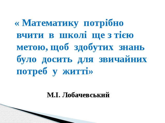  « Математику потрібно вчити в школі ще з тією метою, щоб здобутих знань було досить для звичайних потреб у житті» М.І. Лобачевський  