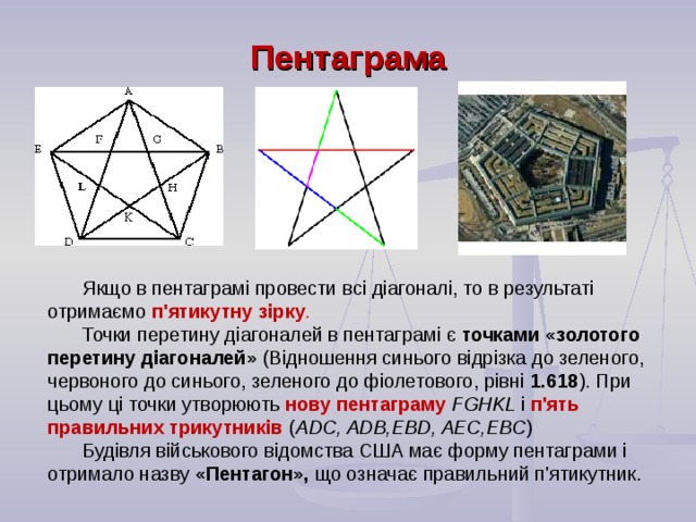 Якщо в пентаграмі провести всі діагоналі, то в результаті отримаємо п'ятикутну зірку .  Точки перетину діагоналей в пентаграмі є точками «золотого перетину діагоналей» (Відношення синього відрізка до зеленого, червоного до синього, зеленого до фіолетового, рівні 1.618 ). При цьому ці точки утворюють нову пентаграму FGHKL і  п'ять правильних трикутників ( ADC , ADB , EBD , AEC , EBC ) Будівля військового відомства США має форму пентаграми і отримало назву «Пентагон», що означає правильний п'ятикутник. Пентаграма  