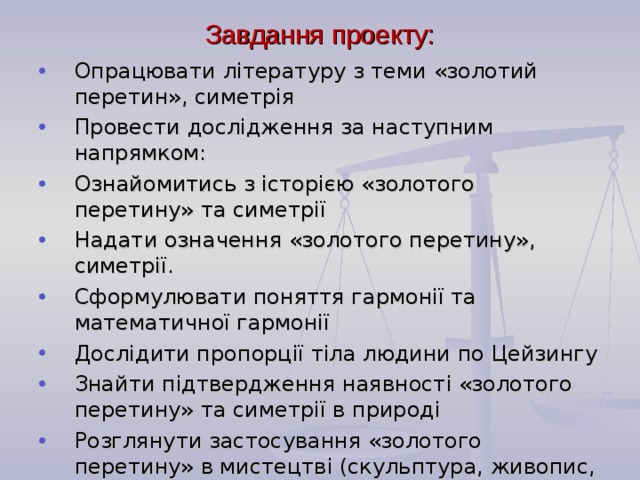 Завдання проекту: Опрацювати літературу з теми «золотий перетин», симетрія Провести дослідження за наступним напрямком: Ознайомитись з історією «золотого перетину» та симетрії Надати означення «золотого перетину», симетрії. Сформулювати поняття гармонії та математичної гармонії Дослідити пропорції тіла людини по Цейзингу Знайти підтвердження наявності «золотого перетину» та симетрії в природі Розглянути застосування «золотого перетину» в мистецтві (скульптура, живопис, фотографія)  