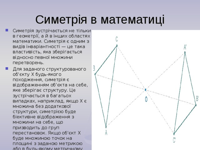 Симетрія в математиці Симетрія зустрічається не тільки в геометрії, а й в інших областях математики. Симетрія є одним з видів інваріантності — це така властивість, яка зберігається відносно певної множини перетворень. Для заданого структурованого об'єкту X будь-якого походження, симетрія є відображенням об'єкта на себе, яке зберігає структуру. Це зустрічається в багатьох випадках, наприклад, якщо X є множина без додаткової структури, симетрією буде біективне відображення з множини на себе, що призводить до груп перестановок. Якщо об'єкт X буде множиною точок на площині з заданою метрикою або в будь-якому метричному просторі, то симетрією буде біекція X на себе, яка зберігає відстань між кожною парою точок X ( ізометрією). На малюнку два трикутника з точковим сіметрією відображення в площіні.  