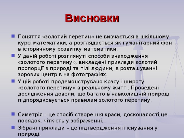 Висновки Поняття «золотий перетин» не вивчається в шкільному курсі математики, а розглядається як гуманітарний фон в історичному розвитку математики. У даній роботі розглянуті способи знаходження «золотого перетину», викладені приклади золотий пропорції в природі та тілі людини, в розташуванні зорових центрів на фотографіях. У цій роботі продемонструвано красу і широту «золотого перетину» в реальному житті. Проведені дослідження довели, що багато в навколишній природі підпорядковується правилам золотого перетину.  Симетрія – це спосіб створення краси, досконалості,це порядок, чіткість у зображенні. Зібрані приклади – це підтвердження її існування у природі.  .  