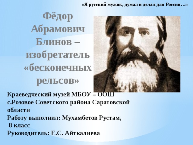 «Я русский мужик, думал и делал для России…» Фёдор Абрамович Блинов – изобретатель «бесконечных рельсов» Краеведческий музей МБОУ – ООШ с.Розовое Советского района Саратовской области  Работу выполнил: Мухамбетов Рустам,  8 класс  Руководитель: Е.С. Айткалиева 