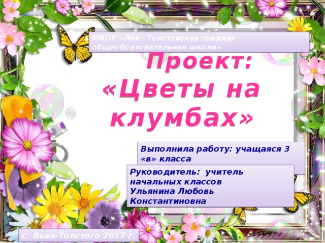 МКОУ «Лев - Толстовская средняя общеобразовательная школа»  Проект: «Цветы на клумбах» Выполнила работу: учащаяся 3 «в» класса Атанова Светлана Руководитель: учитель начальных классов Ульянина Любовь Константиновна с. Льва-Толстого 2017 г.  