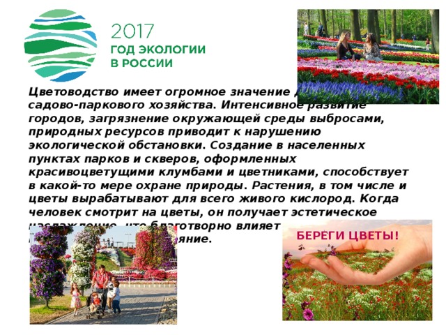 Цветоводство имеет огромное значение для садово-паркового хозяйства. Интенсивное развитие городов, загрязнение окружающей среды выбросами, природных ресурсов приводит к нарушению экологической обстановки. Создание в населенных пунктах парков и скверов, оформленных красивоцветущими клумбами и цветниками, способствует в какой-то мере охране природы. Растения, в том числе и цветы вырабатывают для всего живого кислород. Когда человек смотрит на цветы, он получает эстетическое наслаждение, что благотворно влияет на его психологическое состояние. Береги цветы! 