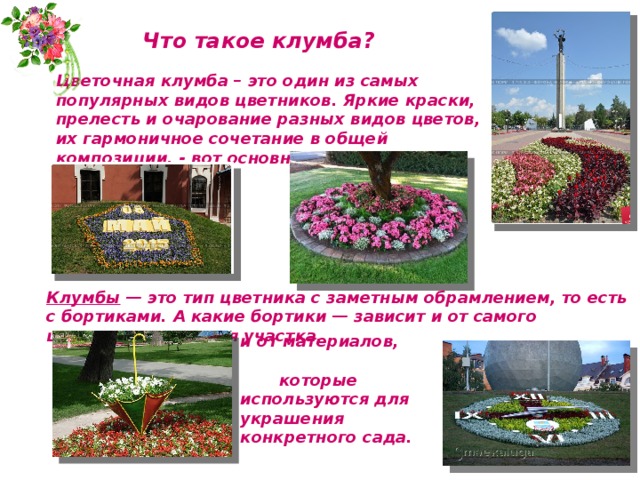 Что такое клумба? Цветочная клумба – это один из самых популярных видов цветников. Яркие краски, прелесть и очарование разных видов цветов, их гармоничное сочетание в общей композиции, - вот основные достоинства клумбы в саду. Клумбы — это тип цветника с заметным обрамлением, то есть с бортиками. А какие бортики — зависит и от самого цветника, и от стиля участка,  и от материалов, которые используются для украшения конкретного сада. 