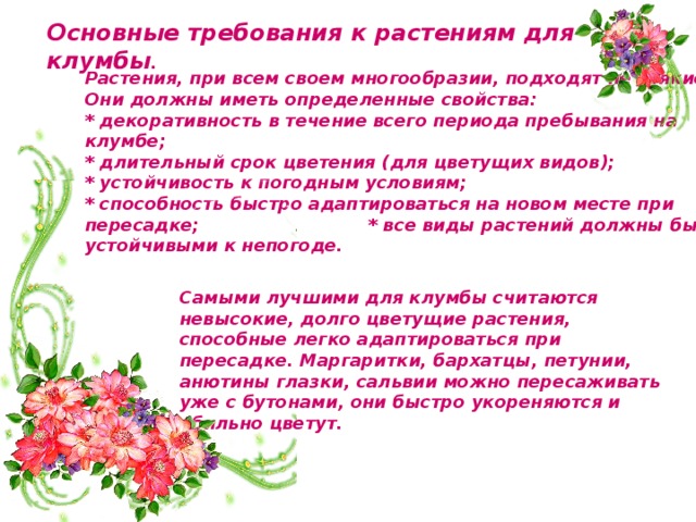Основные требования к растениям для клумбы . Растения, при всем своем многообразии, подходят не всякие. Они должны иметь определенные свойства: * декоративность в течение всего периода пребывания на клумбе; * длительный срок цветения (для цветущих видов); * устойчивость к погодным условиям; * способность быстро адаптироваться на новом месте при пересадке; * все виды растений должны быть устойчивыми к непогоде.   Самыми лучшими для клумбы считаются невысокие, долго цветущие растения, способные легко адаптироваться при пересадке. Маргаритки, бархатцы, петунии, анютины глазки, сальвии можно пересаживать уже с бутонами, они быстро укореняются и обильно цветут. 