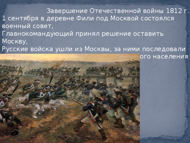  Завершение Отечественной войны 1812 г. 1 сентября в деревне Фили под Москвой состоялся военный совет, Главнокомандующий принял решение оставить Москву, Русские войска ушли из Москвы, за ними последовали жители древней столицы, из 275-тысячного населения в ней осталось около 6 тысяч. 