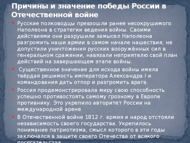    Причины и значение победы России в Отечественной войне   Русские полководцы превзошли ранее несокрушимого Наполеона в стратегии ведения войны. Своими действиями они разрушили замысел Наполеона разгромить наши армии в самом начале нашествия, не допустили уничтожения русских вооружённых сил в генеральном сражении, навязали неприятелю свой план действий на завершающем этапе войны.  Существенное значение для исхода войны имела твёрдая решимость императора Александра I и командования дать отпор и разгромить врага. Россия продемонстрировала миру свою способность успешно противостоять самому грозному в Европе противнику. Это укрепило авторитет России на международной арене В Отечественной войне 1812 г. армия и народ отстояли независимость своего государства. Укрепилось понимание патриотизма, смысл которого в эти годы заключался в защите своего Отечества от всякого посягательства. Важным следствием войны был рост национального самосознания, укрепление духа русского народа 