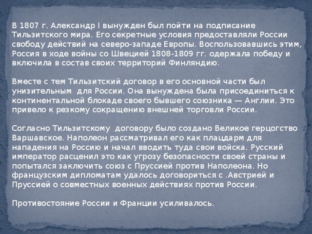 В 1807 г. Александр I вынужден был пойти на подписание Тильзитского мира. Его секретные условия предоставляли России свободу действий на северо-западе Европы. Воспользовавшись этим, Россия в ходе войны со Швецией 1808-1809 гг. одержала победу и включила в состав своих территорий Финляндию. Вместе с тем Тильзитский договор в его основной части был унизительным для России. Она вынуждена была присоединиться к континентальной блокаде своего бывшего союзника — Англии. Это привело к резкому сокращению внешней торговли России. Согласно Тильзитскому договору было создано Великое герцогство Варшавское. Наполеон рассматривал его как плацдарм для нападения на Россию и начал вводить туда свои войска. Русский император расценил это как угрозу безопасности своей страны и попытался заключить союз с Пруссией против Наполеона. Но французским дипломатам удалось договориться с .Австрией и Пруссией о совместных военных действиях против России. Противостояние России и Франции усиливалось. 