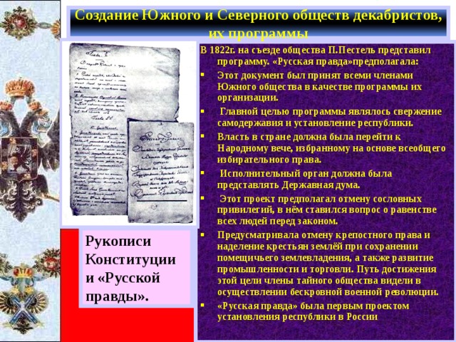 Создание Южного и Северного обществ декабристов, их программы В 1822г. на съезде общества П.Пестель представил программу. «Русская правда»предполагала: Этот документ был принят всеми членами Южного общества в качестве программы их организации.  Главной целью программы являлось свержение самодержавия и установление республики. Власть в стране должна была перейти к Народному вече, избранному на основе всеобщего избирательного права.  Исполнительный орган должна была представлять Державная дума.  Этот проект предполагал отмену сословных привилегий, в нём ставился вопрос о равенстве всех людей перед законом. Предусматривала отмену крепостного права и наделение крестьян землёй при сохранении помещичьего землевладения, а также развитие промышленности и торговли. Путь достижения этой цели члены тайного общества видели в осуществлении бескровной военной революции. «Русская правда» была первым проектом установления республики в России Рукописи Конституции и «Русской правды». 