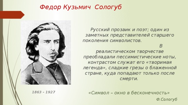 Федор Кузьмич Сологуб   Русский прозаик и поэт; один из заметных представителей старшего поколения символистов. В реалистическом творчестве преобладали пессимистические ноты, контрастом служат его «творимая легенда», сладкие грезы о блаженной стране, куда попадают только после смерти.  «Символ – окно в бесконечность»  Ф.Сологуб 1863 - 1927 