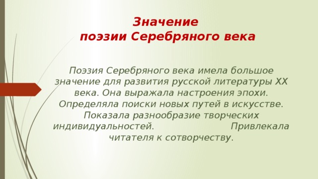 Значение  поэзии Серебряного века Поэзия Серебряного века имела большое значение для развития русской литературы XX века. Она выражала настроения эпохи. Определяла поиски новых путей в искусстве. Показала разнообразие творческих индивидуальностей. Привлекала читателя к сотворчеству. 