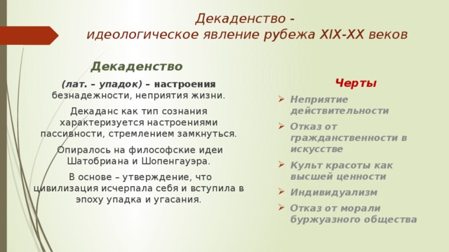 Декаденство -  идеологическое явление рубежа ХІХ-ХХ веков Декаденство  Черты (лат. – упадок) – настроения безнадежности, неприятия жизни. Неприятие действительности Отказ от гражданственности в искусстве Культ красоты как высшей ценности Индивидуализм Отказ от морали буржуазного общества Декаданс как тип сознания характеризуется настроениями пассивности, стремлением замкнуться.  Опиралось на философские идеи Шатобриана и Шопенгауэра.  В основе – утверждение, что цивилизация исчерпала себя и вступила в эпоху упадка и угасания. 