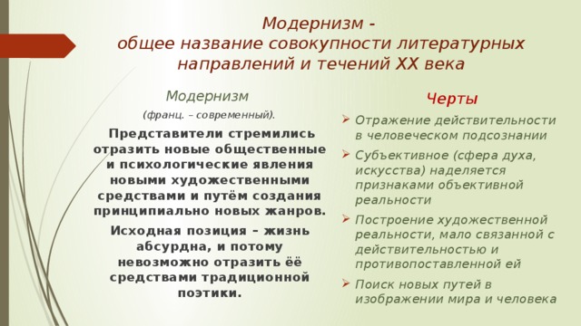 Модернизм -  общее название совокупности литературных направлений и течений ХХ века Модернизм  Черты (франц. – современный). Отражение действительности в человеческом подсознании Субъективное (сфера духа, искусства) наделяется признаками объективной реальности Построение художественной реальности, мало связанной с действительностью и противопоставленной ей Поиск новых путей в изображении мира и человека  Представители стремились отразить новые общественные и психологические явления новыми художественными средствами и путём создания принципиально новых жанров. Исходная позиция – жизнь абсурдна, и потому невозможно отразить ёё средствами традиционной поэтики. 