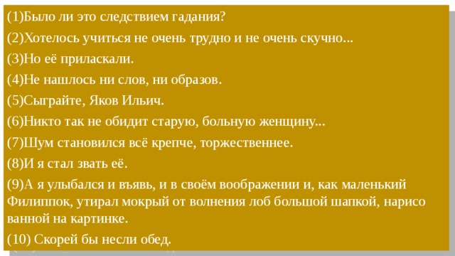 (1)Было ли это след­стви­ем га­да­ния?  (2)Хо­те­лось учить­ся не очень труд­но и не очень скуч­но...  (3)Но её при­лас­ка­ли. (4)Не нашлось ни слов, ни образов. (5)Сыг­рай­те, Яков Ильич. (6)Никто так не обидит старую, больную женщину... (7)Шум становился всё крепче, торжественнее. (8)И я стал звать её. (9)А я улы­бал­ся и въявь, и в своём во­об­ра­же­нии и, как ма­лень­кий Филиппок, ути­рал мок­рый от вол­не­ния лоб боль­шой шап­кой, на­ри­со­ван­ной на кар­тин­ке. (10) Скорей бы несли обед. 