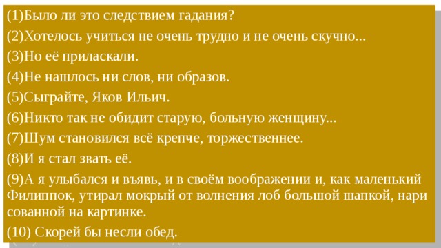 (1)Было ли это след­стви­ем га­да­ния?  (2)Хо­те­лось учить­ся не очень труд­но и не очень скуч­но...  (3)Но её при­лас­ка­ли. (4)Не нашлось ни слов, ни образов. (5)Сыг­рай­те, Яков Ильич. (6)Никто так не обидит старую, больную женщину... (7)Шум становился всё крепче, торжественнее. (8)И я стал звать её. (9)А я улы­бал­ся и въявь, и в своём во­об­ра­же­нии и, как ма­лень­кий Филиппок, ути­рал мок­рый от вол­не­ния лоб боль­шой шап­кой, на­ри­со­ван­ной на кар­тин­ке. (10) Скорей бы несли обед. 