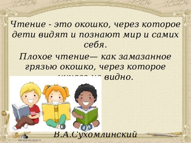 Чтение - это окошко, через которое дети видят и познают мир и самих себя. Плохое чтение— как замазанное грязью окошко, через которое ничего не видно.     В.А.Сухомлинский 