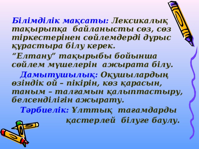  Білімділік мақсаты: Лексикалық тақырыпқа байланысты сөз, сөз тіркестерінен сөйлемдерді дұрыс құрастыра білу керек. “ Елтану” тақырыбы бойынша сөйлем мүшелерін ажырата білу.  Дамытушылық: Оқушылардың өзіндік ой – пікірін, көз қарасын, таным – талғамын қалыптастыру, белсенділігін ажырату.  Тәрбиелік: Ұлттық тағамдарды  қастерлей білуге баулу.  