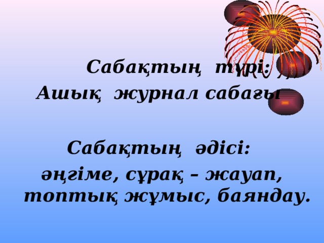   Сабақтың түрі: Ашық журнал сабағы   Сабақтың әдісі: әңгіме, сұрақ – жауап, топтық жұмыс, баяндау.  