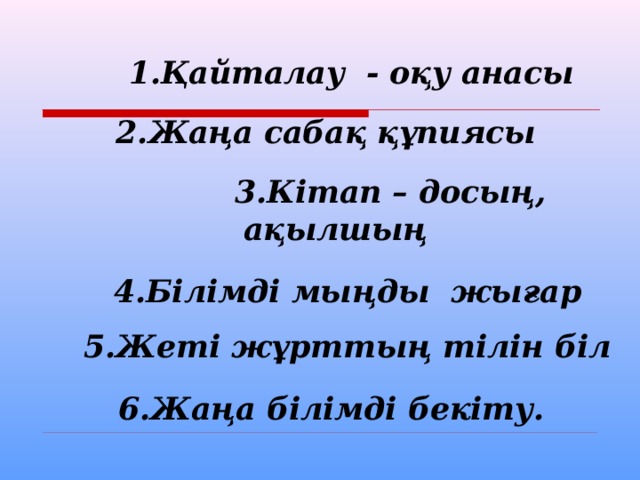  1.Қайталау - оқу анасы   2.Жаңа сабақ құпиясы   3.Кітап – досың, ақылшың   4.Білімді мыңды жығар   5.Жеті жұрттың тілін біл   6.Жаңа білімді бекіту. 