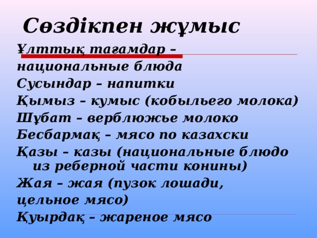 Сөздікпен жұмыс  Ұлттық тағамдар – национальные блюда Сусындар – напитки Қымыз – кумыс (кобыльего молока) Шұбат – верблюжье молоко Бесбармақ – мясо по казахски Қазы – казы (национальные блюдо из реберной части конины) Жая – жая (пузок лошади, цельное мясо) Қуырдақ – жареное мясо 