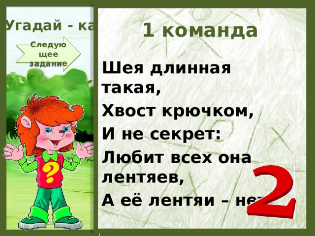 Угадай - ка 1 команда Следующее задание Шея длинная такая, Хвост крючком, И не секрет: Любит всех она лентяев, А её лентяи – нет!  